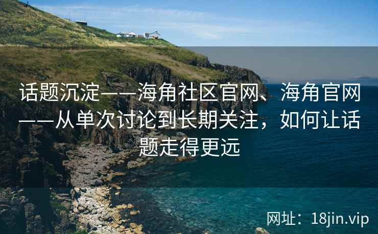 话题沉淀——海角社区官网、海角官网——从单次讨论到长期关注，如何让话题走得更远