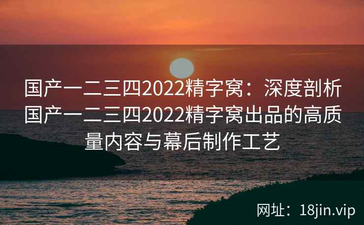 国产一二三四2022精字窝：深度剖析国产一二三四2022精字窝出品的高质量内容与幕后制作工艺