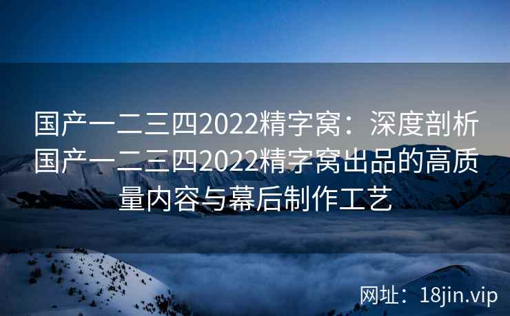 国产一二三四2022精字窝：深度剖析国产一二三四2022精字窝出品的高质量内容与幕后制作工艺