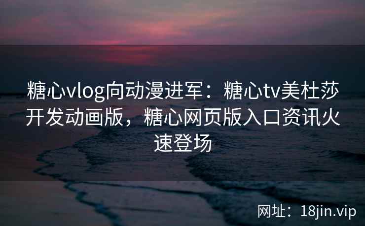糖心vlog向动漫进军：糖心tv美杜莎开发动画版，糖心网页版入口资讯火速登场